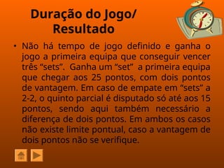 Duração do Jogo/
Resultado
• Não há tempo de jogo definido e ganha o
jogo a primeira equipa que conseguir vencer
três “sets”. Ganha um “set” a primeira equipa
que chegar aos 25 pontos, com dois pontos
de vantagem. Em caso de empate em “sets” a
2-2, o quinto parcial é disputado só até aos 15
pontos, sendo aqui também necessário a
diferença de dois pontos. Em ambos os casos
não existe limite pontual, caso a vantagem de
dois pontos não se verifique.
 