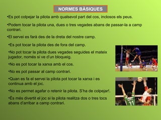 NORMES BÀSIQUES
•Es pot colpejar la pilota amb qualsevol part del cos, inclosos els peus.

•Podem tocar la pilota una, dues o tres vegades abans de passar-la a camp
contrari.
•El servei es farà des de la dreta del nostre camp.

•Es pot tocar la pilota des de fora del camp.
•No pot tocar la pilota dues vegades seguides el mateix
jugador, només si ve d’un bloqueig.
•No es pot tocar la xarxa amb el cos.
•No es pot passar al camp contrari.
•Quan es fa el servei la pilota pot tocar la xarxa i es
continua amb el joc.
•No es permet agafar o retenir la pilota. S’ha de colpejar!.
•És més divertit el joc si la pilota realitza dos o tres tocs
abans d’arribar a camp contrari.
 