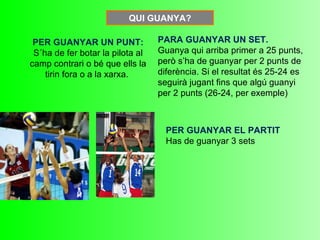 QUI GUANYA?

 PER GUANYAR UN PUNT:             PARA GUANYAR UN SET.
 S´ha de fer botar la pilota al   Guanya qui arriba primer a 25 punts,
camp contrari o bé que ells la    però s’ha de guanyar per 2 punts de
    tirin fora o a la xarxa.      diferència. Si el resultat és 25-24 es
                                  seguirà jugant fins que algú guanyi
                                  per 2 punts (26-24, per exemple)



                                    PER GUANYAR EL PARTIT
                                    Has de guanyar 3 sets
 