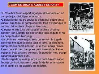 ¿COM ES JUGA A AQUEST ESPORT?

•El Voleibol és un esport jugat per dos equips en un
camp de joc dividit per una xarxa.
•L’objectiu del joc és enviar la pilota per sobre de la
xarxa i que toqui el camp contrari. Has d’evitar que el
contrari tiri la pilota i toqui el teu camp.
•L’equip té tres tocs per passar la pilota al camp
contrari i un jugador no pot fer dos tocs seguits si no
és després d’un bloqueig.
•La pilota es posa en joc amb un servei i la jugada
continua fins que la pilota toca el terra, ja sigui fora,
camp propi o camp contrari. Si el meu equip l’envia
fora o bota al meu camp, és punt i servei per l’altre
equip; si bota a camp contrari, és punt del meu equip i
sacarem al proper punt.
•Cada vegada que es guanya un punt havent sacat
l’equip contrari, sacarem després de fer una rotació
en el sentit de les agulles del rellotge.
 
