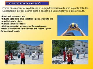TOC DE DITS O COL·LOCACIÓ

 Forma bàsica d’enviar la pilota cap a un jugador impulsant-la amb la punta dels dits.
 L’executarem per col·locar la pilota o passar-la a un company si la pilota ve alta.

• Posició fonamental alta.
• Situats sota de la amb espatlles i peus orientats allà
on vull dirigir la pilota.
• Cames semiflexionades.
• Colzes separats i les mans en forma de copa.
• Mans davant de la cara amb els dits índexs i polze
formant un triangle.
 