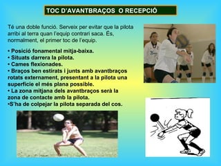 TOC D’AVANTBRAÇOS O RECEPCIÓ

Té una doble funció. Serveix per evitar que la pilota
arribi al terra quan l’equip contrari saca. És,
normalment, el primer toc de l’equip.
• Posició fonamental mitja-baixa.
• Situats darrera la pilota.
• Cames flexionades.
• Braços ben estirats i junts amb avantbraços
rotats externament, presentant a la pilota una
superfície el més plana possible.
• La zona mitjana dels avantbraços serà la
zona de contacte amb la pilota.
•S’ha de colpejar la pilota separada del cos.
 