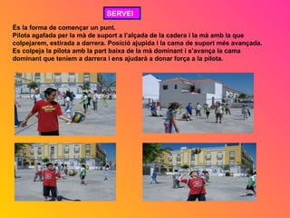 SERVEI
És la forma de començar un punt.
Pilota agafada per la mà de suport a l’alçada de la cadera i la mà amb la que
colpejarem, estirada a darrera. Posició ajupida i la cama de suport més avançada.
Es colpeja la pilota amb la part baixa de la mà dominant i s’avança la cama
dominant que teníem a darrera i ens ajudarà a donar força a la pilota.
 