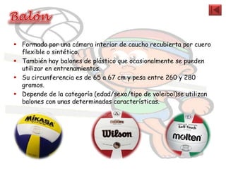  Formado por una cámara interior de caucho recubierta por cuero
  flexible o sintético.
 También hay balones de plástico que ocasionalmente se pueden
  utilizar en entrenamientos.
 Su circunferencia es de 65 a 67 cm y pesa entre 260 y 280
  gramos.
 Depende de la categoría (edad/sexo/tipo de voleibol)se utilizan
  balones con unas determinadas características.
 