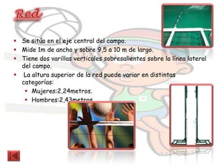  Se sitúa en el eje central del campo.
 Mide 1m de ancho y sobre 9,5 a 10 m de largo.
 Tiene dos varillas verticales sobresalientes sobre la línea lateral
  del campo.
 La altura superior de la red puede variar en distintas
  categorías:
    Mujeres:2,24metros.
    Hombres:2,43metros.
 