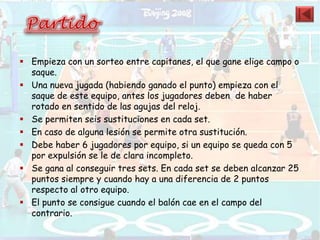  Empieza con un sorteo entre capitanes, el que gane elige campo o
  saque.
 Una nueva jugada (habiendo ganado el punto) empieza con el
  saque de este equipo, antes los jugadores deben de haber
  rotado en sentido de las agujas del reloj.
 Se permiten seis sustituciones en cada set.
 En caso de alguna lesión se permite otra sustitución.
 Debe haber 6 jugadores por equipo, si un equipo se queda con 5
  por expulsión se le de clara incompleto.
 Se gana al conseguir tres sets. En cada set se deben alcanzar 25
  puntos siempre y cuando hay a una diferencia de 2 puntos
  respecto al otro equipo.
 El punto se consigue cuando el balón cae en el campo del
  contrario.
 