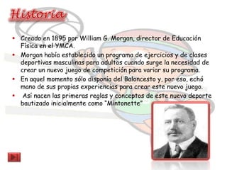  Creado en 1895 por William G. Morgan, director de Educación
  Física en el YMCA.
 Morgan había establecido un programa de ejercicios y de clases
  deportivas masculinas para adultos cuando surge la necesidad de
  crear un nuevo juego de competición para variar su programa.
 En aquel momento sólo disponía del Baloncesto y, por eso, echó
  mano de sus propias experiencias para crear este nuevo juego.
 Así nacen las primeras reglas y conceptos de este nuevo deporte
  bautizado inicialmente como “Mintonette”
 
