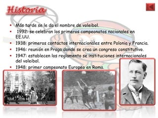  Más tarde se le da el nombre de voleibol.
 1992: se celebran los primeros campeonatos nacionales en
  EE.UU.
 1938: primeros contactos internacionales entre Polonia y Francia.
 1946: reunión en Praga donde se crea un congreso constitutivo.
 1947: establecen los reglamento se instituciones internacionales
  del voleibol.
 1948: primer campeonato Europeo en Roma.
 