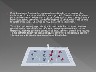  Esta disciplina enfrenta a dos equipos de seis jugadores en una cancha
cubierta de 10 x 6 metros, dividida por una red de 1,15 centímetros de altura
para los hombres y 1,05 para las mujeres. Cada equipo debe conseguir que el
balón bote dentro del campo contrario y dispone de tres toques antes de que
la pelota cruce la red. El campo es muy similar al de bádminton.
Todos los partidos se juegan al mejor de cinco sets. En los cuatro primeros
gana el equipo que alcance los 25 puntos, siempre y cuando haya dos de
diferencia, mientras que en el quinto, si se llega, vence el primero que llegue a
15. Se permiten hacer dos tipos de saques, el típico de beisbol igual que en el
vóley normal y de gancho para quien tenga dificultades.
 