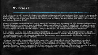 No Brasil
 No Brasil o processo de construções de esportes adaptados já era pensado desde década de 50, porém a concretização
da formação de uma orgazição responsável por estes se deu mais tarde com os criadores Robson Sampaio de Almeida
e Sérgio Serafim Del Grande, portadores de deficiência física.Após estes ao decorrer dos anos foram criados medidas
para inclusão destes no Brasil.
 Todavia o vôlei sentado é bem recente no país, tendo seu inicio em 2002, através de um jogo realizado pelo professor
Ronaldo Gonçalves, onde houve a participação de três times em Mogi dasCruzes. O ano de 2003 foi marcante para o
voleibol sentado brasileiro, pois foi criado aAssociação Brasileira deVôlei Paraolímpico (ABVP) e neste mesmo ano o
do país nos jogos pan-americanos e conquista a segunda colocação nas modalidades feminina e masculina.
 O processo de conquista para o vôlei paraolímpico continua em 2004 com a realização do 2º Campeonato de vôlei
sentado, onde participaram um maior numero de equipes e dentre estas estava a feminina, que até então não havia.
No ano seguinte em 2005 além da organização do 3º Campeonato houve a participação do I Mundial Junior, na
Eslovênia, tendo como conquista o bronze.
 No ano de 2006 o país conseguiu classificar-se nas equipes masculinas e femininas no Campeonato mundial de
Voleibol sentado em Roermond, na Holanda. Este é de função pré-classificatória para as Paraolimpíadas que
aconteceria em Pequim em 2008, neste ano ocorreu o IV campeonato brasileiro. Já em 2007, o Brasil tornou-se
campeão dos jogos Pan-americanos do Rio de Janeiro e no mesmo ano foi sede do II Campeonato Mundial deVoleibol
Sentado. Obteve em 2008 a sexta posição com uma equipe masculina nas paraolimpíadas de Pequim
 