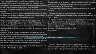 Tocar a quadra adversária com pé(s)/pernas é permitido em
qualquer momento durante o jogo, desde que o jogador não
interfira com a jogada do oponente. O jogador deverá retornar com
o(s) pé(s)/pernas diretamente para sua própria quadra.
- Contatar a quadra adversária com qualquer outra parte do corpo é
proibido.
Tocar a quadra adversária com a mão ou pé(s) é permitido desde que
alguma parte de suas mãos e pés permaneçam em contato ou
diretamente acima da linha central.
- Contatar a quadra adversária com qualquer outra parte do corpo é
proibido.
Aos jogadores da linha de ataque é permitido completar um golpe
de ataque do saque ao adversário, quando a bola estiver na zona de
ataque e completamente acima do topo da rede.
Completar um golpe de ataque do saque do adversário é falta,
quando a bola estiver na zona de ataque e completamente acima do
topo da rede.
Um jogador de defesa pode realizar qualquer tipo de golpe de
ataque de qualquer altura, desde que no momento do golpe os
glúteos do jogador não toque ou cruzem sobre a linha de ataque.
Um jogador de defesa pode realizar um golpe de ataque, exceto: a)
os seus pés contatem ou ultrapassem a linha de ataque na
decolagem e, b) no momento do golpe a bola esteja inteiramente
acima do topo da rede.
Jogadores da linha de frente estão permitidos de bloquear o saque
adversário.
Bloquear o saque adversário é uma falta
de bloqueio.
O jogador deve ter contato com a quadra com a parte do corpo
entre o ombro e os glúteos em todos os momentos quando tocar a
bola. É proibido erguer-se, pôr-se de pé ou dar assadas. Uma
pequena perda de contato com a quadra é permitida para jogar a
bola, excluindo-se o saque, o bloqueio e golpe de ataque, quando a
bola estiver completamente mais alta que o topo da rede.
Sem especificações.
O primeiro árbitro realiza suas funções de pé no solo no poste em
uma das extremidades da rede.
O primeiro árbitro realiza suas funções sentado ou de pé na
plataforma de árbitro localizada em uma das extremidades da rede
Sua visão deve estar aproximadamente 50 cm acima da rede.
 