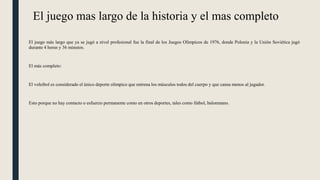 El juego mas largo de la historia y el mas completo
El juego más largo que ya se jugó a nivel profesional fue la final de los Juegos Olímpicos de 1976, donde Polonia y la Unión Soviética jugó
durante 4 horas y 36 minutos.
El más completo:
El voleibol es considerado el único deporte olímpico que entrena los músculos todos del cuerpo y que cansa menos al jugador.
Esto porque no hay contacto o esfuerzo permanente como en otros deportes, tales como fútbol, balonmano.
 