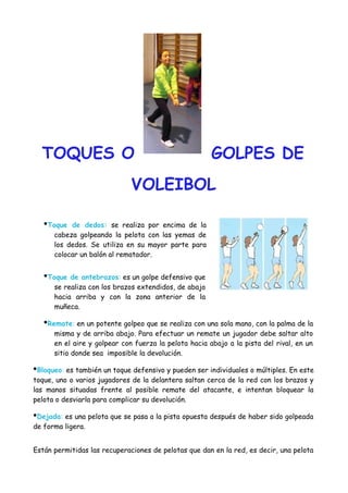 TOQUES O

GOLPES DE

VOLEIBOL
•Toque

de dedos: se realiza por encima de la
cabeza golpeando la pelota con las yemas de
los dedos. Se utiliza en su mayor parte para
colocar un balón al rematador.

•Toque de antebrazos: es un golpe defensivo que
se realiza con los brazos extendidos, de abajo
hacia arriba y con la zona anterior de la
muñeca.

•Remate: en un potente golpeo que se realiza con una sola mano, con la palma de la
misma y de arriba abajo. Para efectuar un remate un jugador debe saltar alto
en el aire y golpear con fuerza la pelota hacia abajo a la pista del rival, en un
sitio donde sea imposible la devolución.

•Bloqueo: es también un toque defensivo y pueden ser individuales o múltiples. En este
toque, uno o varios jugadores de la delantera saltan cerca de la red con los brazos y
las manos situadas frente al posible remate del atacante, e intentan bloquear la
pelota o desviarla para complicar su devolución.

•Dejada: es una pelota que se pasa a la pista opuesta después de haber sido golpeada
de forma ligera.
Están permitidas las recuperaciones de pelotas que dan en la red, es decir, una pelota

 