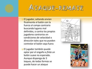  El jugador, saltando envían
  finalmente el balón con la
  fuerza al campo contrario
  buscando lugares mal
  definidos, o contra los propios
  jugadores contrarios en
  condiciones de velocidad o
  dirección tales que no pueden
  controlar el balón vaya fuera

 El jugador también puede
  optar por el engaño o finta un
  balón suave no esperado.
  Aunque disponga de 3
  toques, de todas formas se
  puede hacer un ataque
 