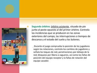    Segundo árbitro: árbitro asistente, situado de pie
    junto al poste opuesto al del primer árbitro. Controla
    las incidencias que se producen en las zonas
    exteriores del campo, las interrupciones o tiempos de
    descanso y el estado del suelo y los balones.

     ุDurante el juego comprueba la posición de los jugadores
     según las rotaciones, controla los cambios de jugadores y
     señala los toques de red, penetraciones por debajo de la
     red, bloqueos por líbero o zagueros, así como las faltas de
     posición del equipo receptor y la faltas de rotación del
     equipo sacador.
 