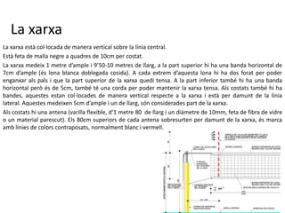 La xarxa
La xarxa està col·locada de manera vertical sobre la línia central.
Està feta de malla negre a quadres de 10cm per costat.
La xarxa medeix 1 metre d’ample i 9’50-10 metres de llarg, a la part superior hi ha una banda horizontal de
7cm d’ample (és lona blanca doblegada cosida). A cada extrem d’aquesta lona hi ha dos forat per poder
enganxar als pals i que la part superior de la xarxa quedi tensa. A la part inferior també hi ha una banda
horizontal però és de 5cm, també té una corda per poder mantenir la xarxa tensa. Als costats també hi ha
bandes, aquestes estan col·locades de manera vertical respecte a la xarxa i està per damunt de la línia
lateral. Aquestes medeixen 5cm d’ample i un de llarg, són considerades part de la xarxa.
Als costats hi una antena (varilla flexible, d’1 metre 80 de llarg i un diàmetre de 10mm, feta de fibra de vidre
o un material parescut). Els 80cm superiors de cada antena sobresurten per damunt de la xarxa, és marca
amb línies de colors contraposats, normalment blanc i vermell.
 