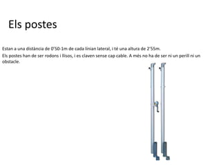 Els postes
Estan a una distància de 0’50-1m de cada línian lateral, i té una altura de 2’55m.
Els postes han de ser rodons i llisos, i es claven sense cap cable. A més no ha de ser ni un perill ni un
obstacle.
 