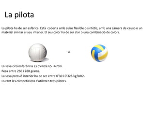 La pilota
La pilota ha de ser esfèrica. Està coberta amb cuiro flexible o sintètic, amb una càmara de cauxo o un
material similar al seu interior. El seu color ha de ser clar o una combinació de colors.




                                                o



La seva circumferència es d’entre 65 i 67cm.
Pesa entre 260 i 280 grams.
La seva pressió interior ha de ser entre 0’30 i 0’325 kg/cm2.
Durant les competicions s’utilitzen tres pilotes.
 