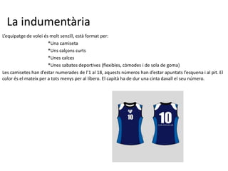 La indumentària
L’equipatge de volei és molt senzill, està format per:
                       *Una camiseta
                       *Uns calçons curts
                       *Unes calces
                       *Unes sabates deportives (flexibles, còmodes i de sola de goma)
Les camisetes han d’estar numerades de l’1 al 18, aquests números han d’estar apuntats l’esquena i al pit. El
color és el mateix per a tots menys per al líbero. El capità ha de dur una cinta davall el seu número.
 