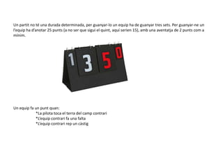 Un partit no té una durada determinada, per guanyar-lo un equip ha de guanyar tres sets. Per guanyar-ne un
l’equip ha d’anotar 25 punts (a no ser que sigui el quint, aquí serien 15), amb una aventatja de 2 punts com a
mínim.




Un equip fa un punt quan:
            *La pilota toca el terra del camp contrari
            *L’equip contrari fa una falta
            *L’equip contrari rep un càstig
 