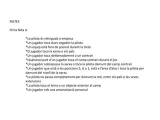 FALTES

Hi ha falta si:

            *La pilota és retinguda o empesa
            *Un jugador toca dues vegades la pilota
            *Un equip està fora de posició durant la treta
            *El jugador toca la xarxa o els pals
            *Un jugador toca deliberadament a un contrari
            *Qualsevol part d’un jugador toca el camp contrari durant el joc
            *Un jugador sobrepassa la xarxa o toca la pilota damunt del camp contrari
            *Un jugador que està a les posicions 5, 6 o 1, està a l’àrea d’atac i toca la pilota per
            damunt del nivell de la xarxa
            *La pilota no passa completament per damunt la red, entre els pals o les seves
            extensions
            *La pilota toca el terra o un objecte exterior al camp
            *Un jugador reb una amonestació personal
 