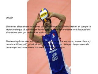 VOLEO


El voleo és el fonament tècnic més bàsic i elemental del voleibol i tenint en compte la
importància que té, sobretot en les d'un equip. Hem de considerar totes les possibles
alternatives com pot realitzar les accions ofensives.


El voleo de pilotes altes amb dues mans es podrà executar endavant, enrere i lateral, i
que durant l'execució, principalment, els moviments executats pels braços seran els
que ens permetran observar una acció diferent en cada cas.
 
