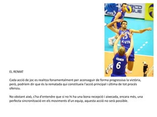 EL REMAT

Cada acció de joc es realitza fonamentalment per aconseguir de forma progressiva la victòria,
però, podríem dir que és la rematada qui constitueix l'acció principal i última de tot procés
ofensiu.

No obstant això, s'ha d'entendre que si no hi ha una bona recepció i aixecada, encara més, una
perfecta sincronització en els moviments d'un equip, aquesta acció no serà possible.
 