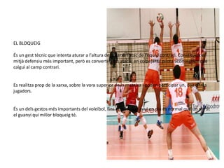 EL BLOQUEIG

És un gest tècnic que intenta aturar a l'altura de la xarxa l'atac de l'equip contrari. Constitueix el
mitjà defensiu més important, però es converteix en atac si en colpejar la pilota aconseguim que
caigui al camp contrari.


Es realitza prop de la xarxa, sobre la vora superior de la mateixa i poden participar un, dos o tres
jugadors.


És un dels gestos més importants del voleibol, fins al punt que avui en dia és normal que un partit
el guanyi qui millor bloqueig té.
 