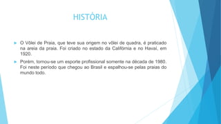 HISTÓRIA
 O Vôlei de Praia, que teve sua origem no vôlei de quadra, é praticado
na areia da praia. Foi criado no estado da Califórnia e no Havaí, em
1920.
 Porém, tornou-se um esporte profissional somente na década de 1980.
Foi neste período que chegou ao Brasil e espalhou-se pelas praias do
mundo todo.
 