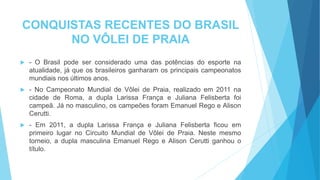 CONQUISTAS RECENTES DO BRASIL
NO VÔLEI DE PRAIA
 - O Brasil pode ser considerado uma das potências do esporte na
atualidade, já que os brasileiros ganharam os principais campeonatos
mundiais nos últimos anos.
 - No Campeonato Mundial de Vôlei de Praia, realizado em 2011 na
cidade de Roma, a dupla Larissa França e Juliana Felisberta foi
campeã. Já no masculino, os campeões foram Emanuel Rego e Alison
Cerutti.
 - Em 2011, a dupla Larissa França e Juliana Felisberta ficou em
primeiro lugar no Circuito Mundial de Vôlei de Praia. Neste mesmo
torneio, a dupla masculina Emanuel Rego e Alison Cerutti ganhou o
título.
 