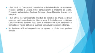  - Em 2013, no Campeonato Mundial de Voleibol de Praia, os brasileiros
Ricardo Santos e Álvaro Filho conquistaram a medalha de prata.
Enquanto as brasileiras Bárbara Seixas e Liliane Maestrini ficaram com
o bronze.
 - Em 2015, no Campeonato Mundial de Voleibol de Praia, o Brasil
obteve o melhor resultado dos últimos anos. A dupla formada por Alison
Cerutti e Bruno Schmidt ficou com a medalha de ouro, enquanto a
formada por Pedro Solberg e Evandro Gonçalves ficou com o bronze.
 No feminino, o Brasil ocupou todos os lugares no pódio: ouro, prata e
bronze.
 