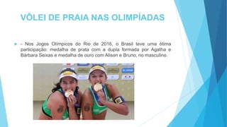 VÔLEI DE PRAIA NAS OLIMPÍADAS
 - Nos Jogos Olímpicos do Rio de 2016, o Brasil teve uma ótima
participação: medalha de prata com a dupla formada por Agatha e
Bárbara Seixas e medalha de ouro com Alison e Bruno, no masculino.
 