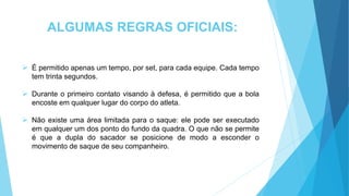 ALGUMAS REGRAS OFICIAIS:
 É permitido apenas um tempo, por set, para cada equipe. Cada tempo
tem trinta segundos.
 Durante o primeiro contato visando à defesa, é permitido que a bola
encoste em qualquer lugar do corpo do atleta.
 Não existe uma área limitada para o saque: ele pode ser executado
em qualquer um dos ponto do fundo da quadra. O que não se permite
é que a dupla do sacador se posicione de modo a esconder o
movimento de saque de seu companheiro.
 