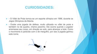 CURIOSIDADES:
 - O Vôlei de Praia tornou-se um esporte olímpico em 1996, durante os
Jogos Olímpicos de Atlanta.
 - Existe uma jogada de defesa, muito utilizada no vôlei de praia e
também no de quadra, chama peixinho. Ela ocorre quando o jogador
arremessa seu corpo, em direção ao solo, para alcançar a bola. Como
o movimento é parecido com o de mergulho, por isso a jogada ganhou
este nome.
 