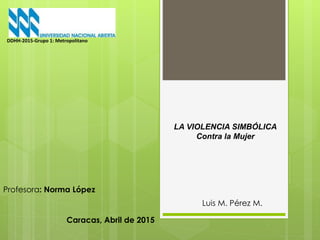 LA VIOLENCIA SIMBÓLICA
Contra la Mujer
Luis M. Pérez M.
DDHH-2015-Grupo 1: Metropolitano
Profesora: Norma López
Caracas, Abril de 2015
 