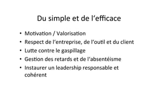 Du	
  simple	
  et	
  de	
  l‘eﬃcace	
  
•  Mo:va:on	
  /	
  Valorisa:on	
  
•  Respect	
  de	
  l‘entreprise,	
  de	
  l‘ou:l	
  et	
  du	
  client	
  
•  Luge	
  contre	
  le	
  gaspillage	
  
•  Ges:on	
  des	
  retards	
  et	
  de	
  l‘absentéisme	
  
•  Instaurer	
  un	
  leadership	
  responsable	
  et	
  
cohérent	
  
 