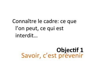 Objec&f	
  1	
  
Connaître	
  le	
  cadre:	
  ce	
  que	
  
l’on	
  peut,	
  ce	
  qui	
  est	
  
interdit…	
  
Savoir,	
  c’est	
  prévenir	
  
 