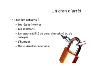 Un	
  cran	
  d’arrêt	
  
•  Quelles	
  astuces	
  ?	
  
– Les	
  règles	
  internes	
  
– Les	
  sanc:ons	
  
– La	
  responsabilité	
  de	
  père,	
  d’employé	
  ou	
  de	
  
collègue	
  
– L’humour	
  
– Ou	
  se	
  visualiser	
  coupable	
  	
  ….	
  
 