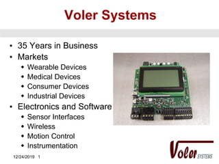 12/24/2019 1
Voler Systems
• 35 Years in Business
• Markets
 Wearable Devices
 Medical Devices
 Consumer Devices
 Industrial Devices
• Electronics and Software
 Sensor Interfaces
 Wireless
 Motion Control
 Instrumentation
 