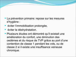 La prévention primaire: repose sur les mesures d’hygiène : éviter l’immobilisation prolongée, éviter la déshydratation.  Plusieurs études ont démontré qu’il existait une amélioration du confort, une diminution des oedèmes et du risque de TVP grâce au port d’une contention de classe 1 pendant les vols, ou de classe 2 si il existe une insuffisance veineuse chronique.  