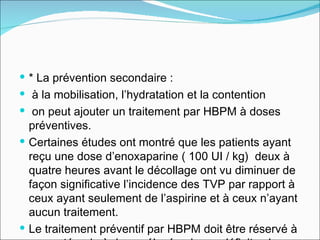 * La prévention secondaire : à la mobilisation, l’hydratation et la contention on peut ajouter un traitement par HBPM à doses préventives.  Certaines études ont montré que les patients ayant reçu une dose d’enoxaparine ( 100 UI / kg)  deux à quatre heures avant le décollage ont vu diminuer de façon significative l’incidence des TVP par rapport à ceux ayant seulement de l’aspirine et à ceux n’ayant aucun traitement.  Le traitement préventif par HBPM doit être réservé à une catégorie à risque élevé qui sera définit selon un score spécifique à partir du score de Wells modifié 