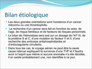 Bilan étiologique Les deux grandes orientations sont l’existence d’un cancer méconnu ou une thrombophilie. La recherche d’un cancer sera fait en fonction du sexe, de l’age, de risque familiaux et de facteurs de risques personnels. Le bilan de l’hémostase sera axé sur un dosage de l’AT III, de la protéine S et C, d’une mutation du facteur V et II, d’une recherche des anticorps antiphospholipides et d’anticoagulants circulants.  Dans tous les cas, le voyage aérien ne peut être la seule cause retenue expliquant la survenue d’une TVP et il faudra avoir à l’esprit que même si aucune anomalie n’a été décelée, il en existe probablement une, non identifiée à ce jour. 