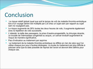 Conclusion Le risque relatif global (quel que soit le temps de vol) de maladie thrombo-embolique lors d’un voyage aérien est multiplié par 2,8 chez un sujet sain par rapport au sujet sain ne voyageant pas.  Le risque augmente de 26% toutes les deux heures de vols, il augmente également avec la répétition de vols successifs.  L’obésité, la taille des passagers, la prise d’oestro-progestatifs, la chirurgie récente, un trouble de l’hémostase congénital ou acquis, un cancer évolutif augmentent le risque de manière significative. Pas d’indication au traitement par aspirine Le traitement de la maladie thrombo-embolique ne diffère en rien de celui que l’on utilise chaque jour pour d’autres étiologies. La durée du traitement est plus difficile à préciser ainsi que la date possible de reprise de l’avion et devront être définis pour chaque cas.  