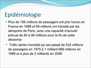 Epidémiologie Plus de 106 millions de passagers ont pris l’avion en France en 1998 et 69 millions ont transité par les aéroports de Paris, avec une capacité d’accueil prévue de 80 à 90 millions pour la fin de cette décennie  Trafic aérien mondial qui est passé de 534 millions de passagers en 1975 à 1 milliard 666 millions en 1998 et à plus de 2 milliards en 2006 