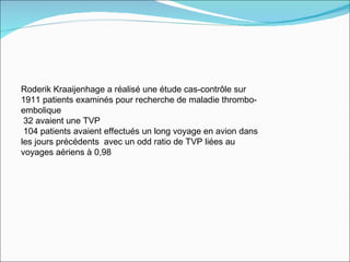 Roderik Kraaijenhage a réalisé une étude cas-contrôle sur 1911 patients examinés pour recherche de maladie thrombo-embolique 32 avaient une TVP 104 patients avaient effectués un long voyage en avion dans les jours précédents  avec un odd ratio de TVP liées au voyages aériens à 0,98 