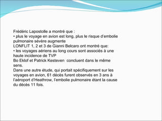 Frédéric Lapostolle a montré que : plus le voyage en avion est long, plus le risque d’embolie pulmonaire sévère augmente LONFLIT 1, 2 et 3 de Gianni Belcaro ont montré que: les voyages aériens au long cours sont associés à une haute incidence de TVP  Bo Eklof et Patrick Kesteven  concluent dans le même sens.  Dans une autre étude, qui portait spécifiquement sur les voyages en avion, 61 décès furent observés en 3 ans à l’aéroport d’Heathrow, l’embolie pulmonaire étant la cause du décès 11 fois.  