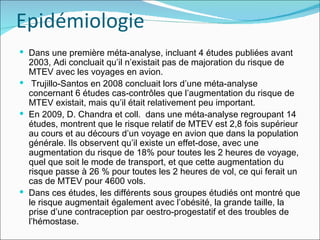 Epidémiologie Dans une première méta-analyse, incluant 4 études publiées avant 2003, Adi concluait qu’il n’existait pas de majoration du risque de MTEV avec les voyages en avion. Trujillo-Santos en 2008 concluait lors d’une méta-analyse concernant 6 études cas-contrôles que l’augmentation du risque de MTEV existait, mais qu’il était relativement peu important.  En 2009, D. Chandra et coll.  dans une méta-analyse regroupant 14 études, montrent que le risque relatif de MTEV est 2,8 fois supérieur au cours et au décours d’un voyage en avion que dans la population générale. Ils observent qu’il existe un effet-dose, avec une augmentation du risque de 18% pour toutes les 2 heures de voyage, quel que soit le mode de transport, et que cette augmentation du risque passe à 26 % pour toutes les 2 heures de vol, ce qui ferait un cas de MTEV pour 4600 vols.  Dans ces études, les différents sous groupes étudiés ont montré que le risque augmentait également avec l’obésité, la grande taille, la prise d’une contraception par oestro-progestatif et des troubles de l’hémostase. 