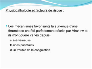 Physiopathologie et facteurs de risque  :  Les mécanismes favorisants la survenue d’une thrombose ont été parfaitement décrits par Virchow et  ils n’ont guère variés depuis.  stase veineuse  lésions pariétales  d’un trouble de la coagulation 