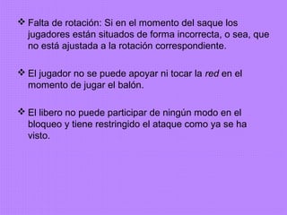  Falta de rotación: Si en el momento del saque los
jugadores están situados de forma incorrecta, o sea, que
no está ajustada a la rotación correspondiente.
 El jugador no se puede apoyar ni tocar la red en el
momento de jugar el balón.
 El libero no puede participar de ningún modo en el
bloqueo y tiene restringido el ataque como ya se ha
visto.
 