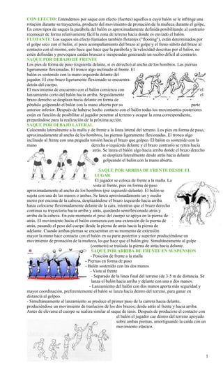 CON EFECTO: Entendemos por saque con efecto (fuertes) aquellos a cuyo balón se le infringe una
rotación durante su trayectoria, producto del movimiento de pronación de la muñeca durante el golpe.
En estos tipos de saques la parábola del balón es aproximadamente definida posibilitando al contrario
reconocer de forma relativamente fácil la zona de terreno hacia donde es enviado el balón.
FLOTANTE: Los saques sin efecto llamados también flotantes ("flooting"), están determinados por
el golpe seco con el balón, el poco acompañamiento del brazo al golpe y el freno súbito del brazo al
contacto con el mismo, esto hace que hace que la parábola y la velocidad descritas por el balón, no
estén definidas y provoquen caídas bruscas e inesperadas generando un recibo difícil al contrario.
SAQUE POR DEBAJO DE FRENTE
Los pies de forma de paso (izquierda delante, si es derecho) al ancho de los hombros. Las piernas
ligeramente flexionadas. El tronco algo inclinado al frente. El
balón es sostenido con la mano izquierda delante del
jugador. El otro brazo ligeramente flexionado se encuentra
detrás del cuerpo.
El movimiento de encuentro con el balón comienza con                                                   el
lanzamiento corto del balón hacia arriba. Seguidamente                                                 el
brazo derecho se desplaza hacia delante en forma de
péndulo golpeando el balón con la mano abierta por su                                            parte
anterior inferior. Después de haberse hecho contacto con el balón todas los movimientos posteriores
están en función de posibilitar al jugador penetrar al terreno y ocupar la zona correspondiente,
preparándose para la realización de la próxima acción.
SAQUE POR DEBAJO LATERAL
Colocando lateralmente a la malla y de frente a la línea lateral del terreno. Los pies en forma de paso,
aproximadamente al ancho de los hombros, las piernas ligeramente flexionadas. El tronco algo
inclinado al frente con una pequeña torsión hacia el brazo que golpeo. El balón es sostenido con la
mano                                  derecha o izquierda delante y el brazo contrario se retira hacia
                                       atrás. Se lanza el balón algo hacia arriba donde el brazo derecho
                                              se desplaza lateralmente desde atrás hacia delante
                                              golpeando el balón con la mano abierta.

                                            SAQUE POR ARRIBA DE FRENTE DESDE EL
                                          LUGAR
                                          El jugador se coloca de frente a la malla. La
                                         vista al frente, pies en forma de paso
aproximadamente al ancho de los hombros (pie izquierdo delante). El balón se
sujeta con una de las manos o ambas. Se lanza aproximadamente un y medio
metro por encima de la cabeza, desplazándose el brazo izquierdo hacia arriba
hasta colocarse flexionadamente delante de la cara, mientras que el brazo derecho
continua su trayectoria hacia arriba y atrás, quedando semiflexionado atrás y
arriba da la cabeza. En este momento el peso del cuerpo se apoya en la pierna de
atrás. El movimiento hacia el balón comienza con una extensión de la pierna de
atrás, pasando el peso del cuerpo desde la pierna de atrás hacia la pierna de
adelante. Cuando ambas piernas se encuentran en su momento de extensión
mayor la mano hace contacto con el balón en su parte posterior y superior produciéndose un
movimiento de pronación de la muñeca, lo que hace que el balón gire. Simultáneamente al golpe
                                      (contacto) se traslada la pierna de atrás hacia delante.
                                       SAQUE POR ARRIBA DE FRENTE EN SUSPENSION
                                      - Posición de frente a la malla
                                  - Piernas en forma de paso
                                  - Balón sostenido con las dos manos
                                      - Vista al frente
                                       - Separado de la linea final del terreno (de 3-5 m de distancia. Se
                                       lanza el balón hacia arriba y delante con una o dos manos.
                                     - Lanzamiento del balón con dos manos aporta más seguridad y
mayor coordinación, preferentemente el balón se lanza hacia dentro del terreno, para ganar en
distancia al golpeo.
- Simultáneamente al lanzamiento se produce el primer paso de la carrera hacia delante,
produciéndose un movimiento de traslación de los dos brazos, desde atrás al frente y hacia arriba.
Antes de elevarse el cuerpo se realiza similar al saque de tenis. Después de producirse el contacto con
                                                        el balón el jugador cae dentro del terreno apoyado
                                                        sobre ambas piernas, amortiguando la caída con un
                                                        movimiento elástico.




                                                                                                             1
 
